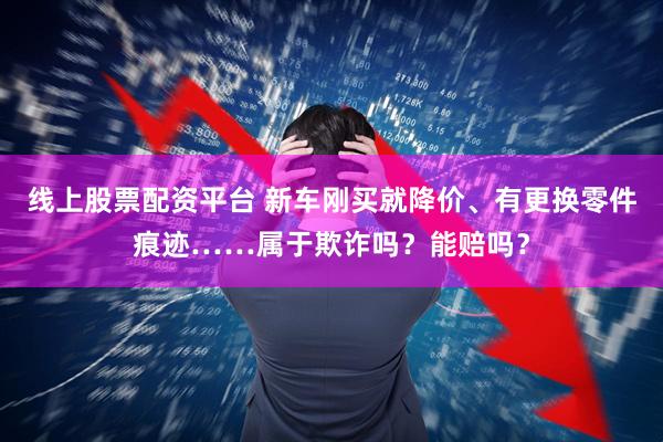 线上股票配资平台 新车刚买就降价、有更换零件痕迹……属于欺诈吗？能赔吗？