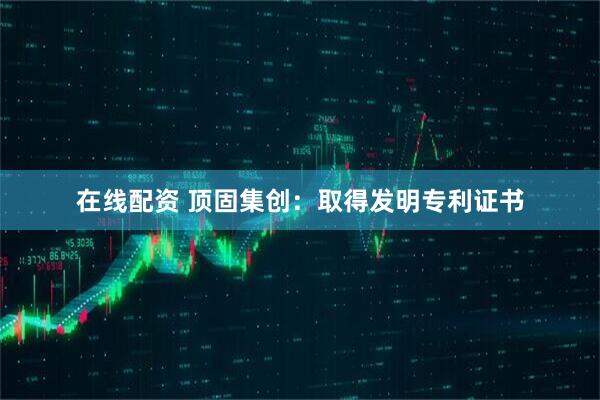 在线配资 顶固集创：取得发明专利证书