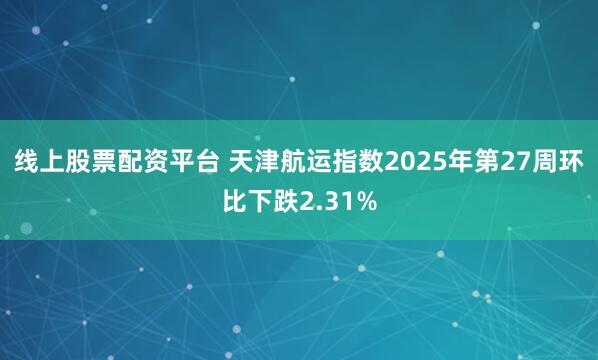 线上股票配资平台 天津航运指数2025年第27周环比下跌2.31%