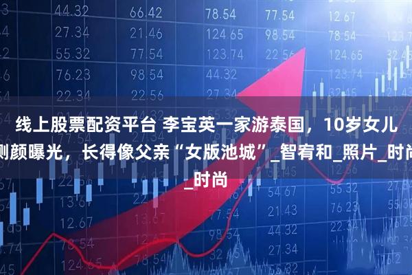 线上股票配资平台 李宝英一家游泰国,10岁女儿侧颜曝光,长得像父亲“女版池城”_智宥和_照片_时尚