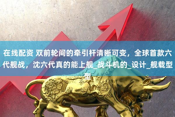 在线配资 双前轮间的牵引杆清晰可变，全球首款六代舰战，沈六代真的能上舰_战斗机的_设计_舰载型