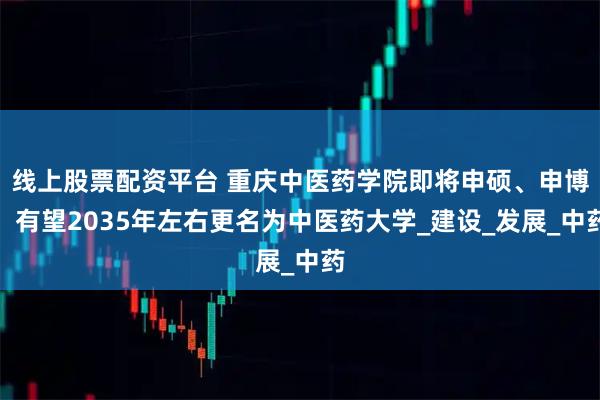 线上股票配资平台 重庆中医药学院即将申硕、申博，有望2035年左右更名为中医药大学_建设_发展_中药