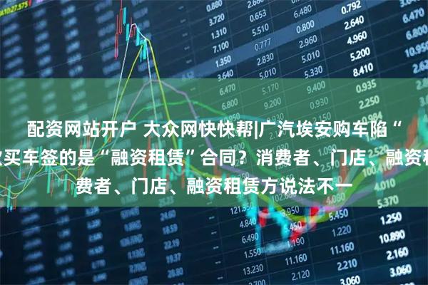 配资网站开户 大众网快快帮|广汽埃安购车陷“罗生门”?贷款买车签的是“融资租赁”合同?消费者、门店、融资租赁方说法不一