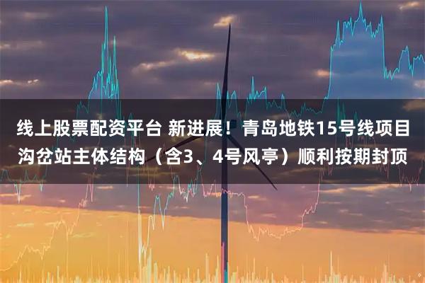 线上股票配资平台 新进展！青岛地铁15号线项目沟岔站主体结构（含3、4号风亭）顺利按期封顶