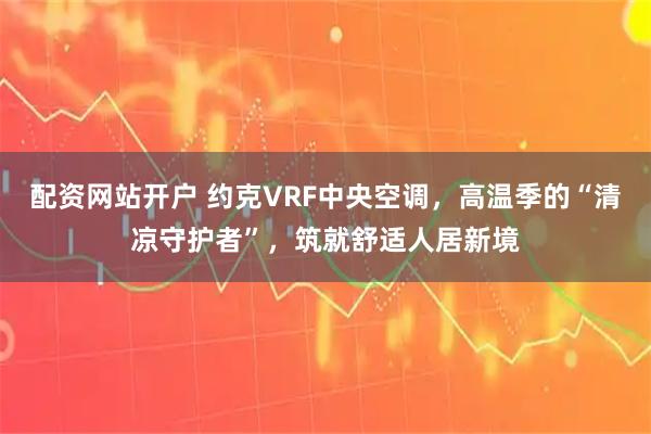 配资网站开户 约克VRF中央空调，高温季的“清凉守护者”，筑就舒适人居新境