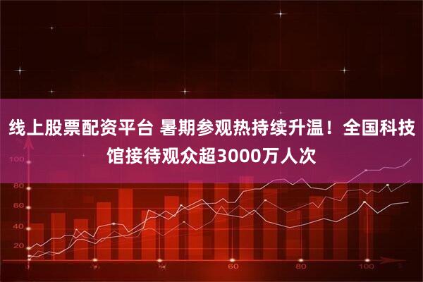 线上股票配资平台 暑期参观热持续升温！全国科技馆接待观众超3000万人次