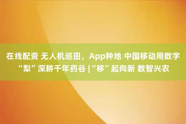 在线配资 无人机巡田，App种地 中国移动用数字“犁”深耕千年药谷 |“移”起向新 数智兴农