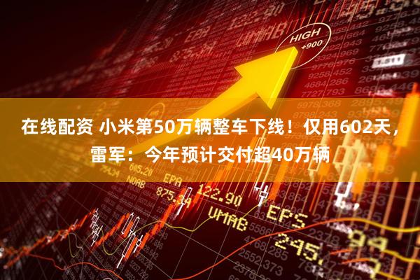 在线配资 小米第50万辆整车下线！仅用602天，雷军：今年预计交付超40万辆