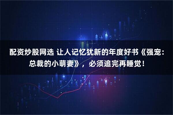 配资炒股网选 让人记忆犹新的年度好书《强宠：总裁的小萌妻》，必须追完再睡觉！