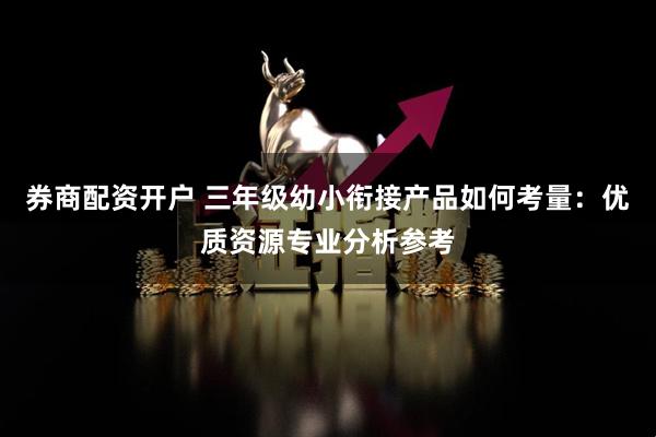 券商配资开户 三年级幼小衔接产品如何考量：优质资源专业分析参考