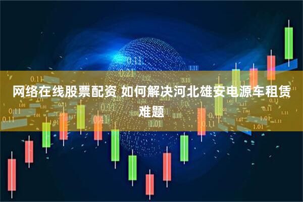 网络在线股票配资 如何解决河北雄安电源车租赁难题