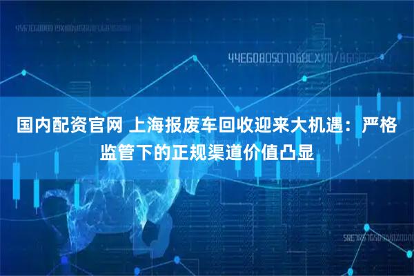 国内配资官网 上海报废车回收迎来大机遇：严格监管下的正规渠道价值凸显
