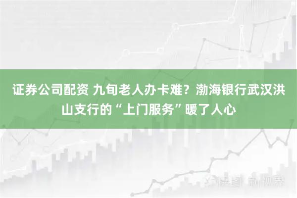 证券公司配资 九旬老人办卡难？渤海银行武汉洪山支行的“上门服务”暖了人心