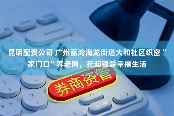 昆明配资公司 广州荔湾海龙街道大和社区织密“家门口”养老网，托起银龄幸福生活