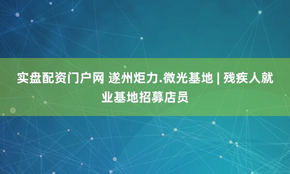 实盘配资门户网 遂州炬力.微光基地 | 残疾人就业基地招募店员