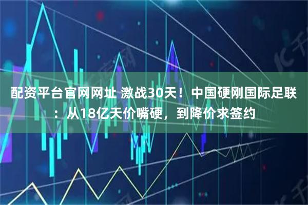 配资平台官网网址 激战30天！中国硬刚国际足联：从18亿天价嘴硬，到降价求签约