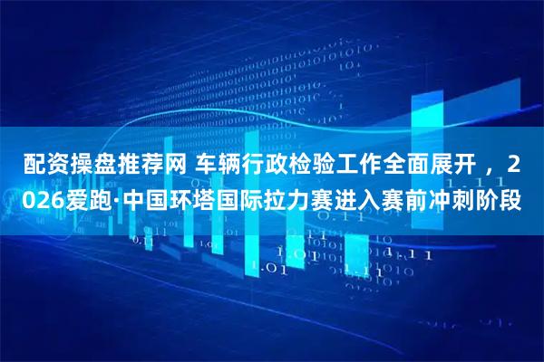 配资操盘推荐网 车辆行政检验工作全面展开 ，2026爱跑·中国环塔国际拉力赛进入赛前冲刺阶段